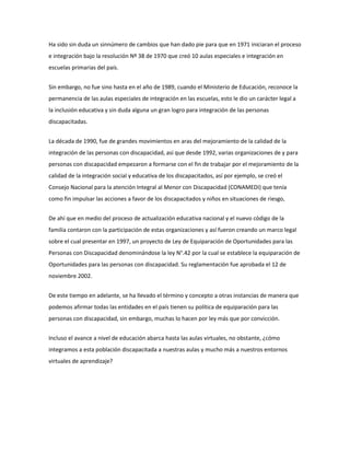 Ha sido sin duda un sinnúmero de cambios que han dado pie para que en 1971 iniciaran el proceso
e integración bajo la resolución Nº 38 de 1970 que creó 10 aulas especiales e integración en
escuelas primarias del país.
Sin embargo, no fue sino hasta en el año de 1989, cuando el Ministerio de Educación, reconoce la
permanencia de las aulas especiales de integración en las escuelas, esto le dio un carácter legal a
la inclusión educativa y sin duda alguna un gran logro para integración de las personas
discapacitadas.
La década de 1990, fue de grandes movimientos en aras del mejoramiento de la calidad de la
integración de las personas con discapacidad, así que desde 1992, varias organizaciones de y para
personas con discapacidad empezaron a formarse con el fin de trabajar por el mejoramiento de la
calidad de la integración social y educativa de los discapacitados, así por ejemplo, se creó el
Consejo Nacional para la atención Integral al Menor con Discapacidad (CONAMEDI) que tenía
como fin impulsar las acciones a favor de los discapacitados y niños en situaciones de riesgo,
De ahí que en medio del proceso de actualización educativa nacional y el nuevo código de la
familia contaron con la participación de estas organizaciones y así fueron creando un marco legal
sobre el cual presentar en 1997, un proyecto de Ley de Equiparación de Oportunidades para las
Personas con Discapacidad denominándose la ley N°.42 por la cual se establece la equiparación de
Oportunidades para las personas con discapacidad. Su reglamentación fue aprobada el 12 de
noviembre 2002.
De este tiempo en adelante, se ha llevado el término y concepto a otras instancias de manera que
podemos afirmar todas las entidades en el país tienen su política de equiparación para las
personas con discapacidad, sin embargo, muchas lo hacen por ley más que por convicción.
Incluso el avance a nivel de educación abarca hasta las aulas virtuales, no obstante, ¿cómo
integramos a esta población discapacitada a nuestras aulas y mucho más a nuestros entornos
virtuales de aprendizaje?
 
