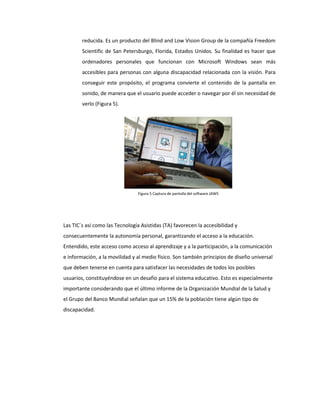 reducida. Es un producto del Blind and Low Vision Group de la compañía Freedom
Scientific de San Petersburgo, Florida, Estados Unidos. Su finalidad es hacer que
ordenadores personales que funcionan con Microsoft Windows sean más
accesibles para personas con alguna discapacidad relacionada con la visión. Para
conseguir este propósito, el programa convierte el contenido de la pantalla en
sonido, de manera que el usuario puede acceder o navegar por él sin necesidad de
verlo (Figura 5).
Las TIC´s así como las Tecnología Asistidas (TA) favorecen la accesibilidad y
consecuentemente la autonomía personal, garantizando el acceso a la educación.
Entendido, este acceso como acceso al aprendizaje y a la participación, a la comunicación
e información, a la movilidad y al medio físico. Son también principios de diseño universal
que deben tenerse en cuenta para satisfacer las necesidades de todos los posibles
usuarios, constituyéndose en un desafío para el sistema educativo. Esto es especialmente
importante considerando que el último informe de la Organización Mundial de la Salud y
el Grupo del Banco Mundial señalan que un 15% de la población tiene algún tipo de
discapacidad.
Figura 5 Captura de pantalla del software JAWS
 