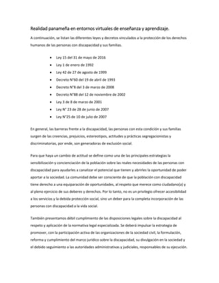 Realidad panameña en entornos virtuales de enseñanza y aprendizaje.
A continuación, se listan las diferentes leyes y decretos vinculados a la protección de los derechos
humanos de las personas con discapacidad y sus familias.
 Ley 15 del 31 de mayo de 2016
 Ley 1 de enero de 1992
 Ley 42 de 27 de agosto de 1999
 Decreto N°60 del 19 de abril de 1993
 Decreto N°8 del 3 de marzo de 2008
 Decreto N°88 del 12 de noviembre de 2002
 Ley 3 de 8 de marzo de 2001
 Ley N° 23 de 28 de junio de 2007
 Ley N°25 de 10 de julio de 2007
En general, las barreras frente a la discapacidad, las personas con esta condición y sus familias
surgen de las creencias, prejuicios, estereotipos, actitudes y prácticas segregacionistas y
discriminatorias, por ende, son generadoras de exclusión social.
Para que haya un cambio de actitud se define como una de las principales estrategias la
sensibilización y concienciación de la población sobre las reales necesidades de las personas con
discapacidad para ayudarles a canalizar el potencial que tienen y abrirles la oportunidad de poder
aportar a la sociedad. La comunidad debe ser consciente de que la población con discapacidad
tiene derecho a una equiparación de oportunidades, al respeto que merece como ciudadano(a) y
al pleno ejercicio de sus deberes y derechos. Por lo tanto, no es un privilegio ofrecer accesibilidad
a los servicios y la debida protección social, sino un deber para la completa incorporación de las
personas con discapacidad a la vida social.
También presentamos débil cumplimiento de las disposiciones legales sobre la discapacidad al
respeto y aplicación de la normativa legal especializada. Se deberá impulsar la estrategia de
promover, con la participación activa de las organizaciones de la sociedad civil, la formulación,
reforma y cumplimiento del marco jurídico sobre la discapacidad, su divulgación en la sociedad y
el debido seguimiento a las autoridades administrativas y judiciales, responsables de su ejecución.
 