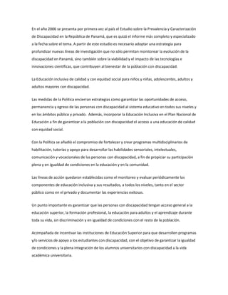En el año 2006 se presenta por primera vez al país el Estudio sobre la Prevalencia y Caracterización
de Discapacidad en la República de Panamá, que es quizá el informe más completo y especializado
a la fecha sobre el tema. A partir de este estudio es necesario adoptar una estrategia para
profundizar nuevas líneas de investigación que no sólo permitan monitorear la evolución de la
discapacidad en Panamá, sino también sobre la viabilidad y el impacto de las tecnologías e
innovaciones científicas, que contribuyen al bienestar de la población con discapacidad.
La Educación inclusiva de calidad y con equidad social para niños y niñas, adolescentes, adultos y
adultos mayores con discapacidad.
Las medidas de la Política encierran estrategias como garantizar las oportunidades de acceso,
permanencia y egreso de las personas con discapacidad al sistema educativo en todos sus niveles y
en los ámbitos público y privado. Además, incorporar la Educación Inclusiva en el Plan Nacional de
Educación a fin de garantizar a la población con discapacidad el acceso a una educación de calidad
con equidad social.
Con la Política se añadió el compromiso de fortalecer y crear programas multidisciplinarios de
habilitación, tutorías y apoyo para desarrollar las habilidades sensoriales, intelectuales,
comunicación y vocacionales de las personas con discapacidad, a fin de propiciar su participación
plena y en igualdad de condiciones en la educación y en la comunidad.
Las líneas de acción quedaron establecidas como el monitoreo y evaluar periódicamente los
componentes de educación inclusiva y sus resultados, a todos los niveles, tanto en el sector
público como en el privado y documentar las experiencias exitosas.
Un punto importante es garantizar que las personas con discapacidad tengan acceso general a la
educación superior, la formación profesional, la educación para adultos y el aprendizaje durante
toda su vida, sin discriminación y en igualdad de condiciones con el resto de la población.
Acompañada de incentivar las instituciones de Educación Superior para que desarrollen programas
y/o servicios de apoyo a los estudiantes con discapacidad, con el objetivo de garantizar la igualdad
de condiciones y la plena integración de los alumnos universitarios con discapacidad a la vida
académica universitaria.
 