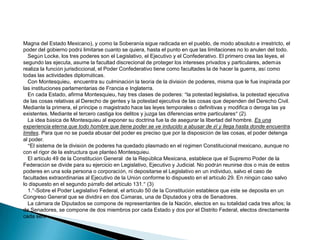 Magna del Estado Mexicano), y como la Soberanía sigue radicada en el pueblo, de modo absoluto e irrestricto, el
poder del gobierno podrá limitarse cuanto se quiera, hasta el punto en que las limitaciones no lo anulen del todo.
Según Locke, los tres poderes son el Legislativo, el Ejecutivo y el Confederativo. El primero crea las leyes, el
segundo las ejecuta, asume la facultad discrecional de proteger los intereses privados y particulares, además
realiza la función jurisdiccional, el Poder Confederativo tiene como facultades la de hacer la guerra, así como
todas las actividades diplomáticas.
Con Montesquieu, encuentra su culminación la teoría de la división de poderes, misma que le fue inspirada por
las instituciones parlamentarias de Francia e Inglaterra.
En cada Estado, afirma Montesquieu, hay tres clases de poderes: “la potestad legislativa, la potestad ejecutiva
de las cosas relativas al Derecho de gentes y la potestad ejecutiva de las cosas que dependen del Derecho Civil.
Mediante la primera, el príncipe o magistrado hace las leyes temporales o definitivas y modifica o deroga las ya
existentes. Mediante el tercero castiga los delitos y juzga las diferencias entre particulares” (2).
La idea básica de Montesquieu al exponer su doctrina fue la de asegurar la libertad del hombre. Es una
experiencia eterna que todo hombre que tiene poder se ve inducido a abusar de él y llega hasta donde encuentra
límites. Para que no se pueda abusar del poder es preciso que por la disposición de las cosas, el poder detenga
al poder.
“El sistema de la división de poderes ha quedado plasmado en el régimen Constitucional mexicano, aunque no
con el rigor de la estructura que planteó Montesquieu.
El artículo 49 de la Constitución General de la República Mexicana, establece que el Supremo Poder de la
Federación se divide para su ejercicio en Legislativo, Ejecutivo y Judicial. No podrán reunirse dos o más de estos
poderes en una sola persona o corporación, ni depositarse el Legislativo en un individuo, salvo el caso de
facultades extraordinarias al Ejecutivo de la Unión conforme lo dispuesto en el artículo 29. En ningún caso salvo
lo dispuesto en el segundo párrafo del artículo 131.” (3)
1.”-Sobre el Poder Legislativo Federal, el artículo 50 de la Constitución establece que éste se deposita en un
Congreso General que se dividirá en dos Cámaras, una de Diputados y otra de Senadores.
La cámara de Diputados se compone de representantes de la Nación, electos en su totalidad cada tres años; la
de Senadores, se compone de dos miembros por cada Estado y dos por el Distrito Federal, electos directamente
cada seis

 