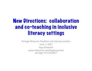 New Directions: collaboration
and co-teaching in inclusive
literacy settings
Portage	Resource	Teachers	and	Literacy	Leaders	
June	1,	2017	
Faye	Brownlie	
www.slideshare.net/fayebrownlie/
portage.rtll.June2017	
 