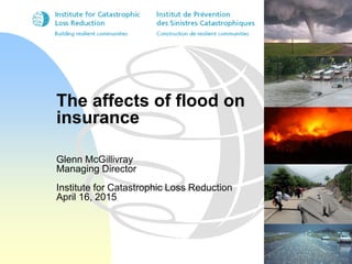 The affects of flood on
insurance
Glenn McGillivray
Managing Director
Institute for Catastrophic Loss Reduction
April 16, 2015
 