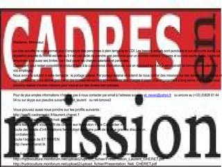 Madame, Monsieur,

La crise actuelle ne vous permet plus d’employer des personnes à plein temps et en CDI. Les besoins actuels sont ponctuels et sur de courte durée. La
législation actuelle du travail est telle qu’il n’est pas facile de prendre une personne pour un nombre restreint d’heures et sur une courte durée. Le travail
temporaire a lui aussi ses limites, car il faut payer les charges salariales et paronales.
Cependant, pour rester compétitif et productif face à la concurrence internationale, tout en réduisant les frais, il est impératif de former continuellement
vos employés.
Nous avons la solution à votre demande : le portage salarial. Par portage salarial on entend de nous confier des missions sur des durées bien précises et
sans embauche, vous déchargeant ainsi des lourdes démarches administraves, des charges à payer, d’un engagement à long terme. Par la suite nous
pouvons réaliser d’autres missions pour vous et sur des durées bien précises.

Pour de plus amples informations n’hésitez pas à nous contacter par email à l’adresse suivante et_neven@yahoo.fr ou encore au (+33) (0)826 81 44
04 ou sur skype aux pseudos suivants cheret_laurent ou neli.tomova3

Vous pouvez aussi nous joindre sur les profils suivants :
http://profil.cadremploi.fr/laurent.cheret.1
http://profil.cadremploi.fr/neli.cheret
Dans les 2 cas il vous suffit de cliquer sur le bouton « Me Contacter »
Toute demande d’informations fera l’objet de notre part de la plus grande discrétion.
Cordialement,
Toute l’équipe de ET NEVEN
http://www.cheret.tk

Nos fiches de présentation sont téléchargeables en pdf, aux liens ci-dessous :
http://hydroculture.monforum.net/upload2/upload_fichier/Presentation_Laurent_CHERET.pdf
http://hydroculture.monforum.net/upload2/upload_fichier/Presentation_Neli_CHERET.pdf
 