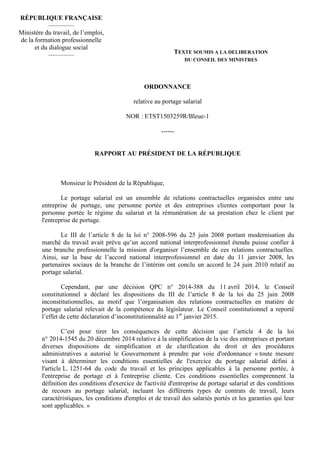 ORDONNANCE
relative au portage salarial
NOR : ETST1503259R/Bleue-1
------
RAPPORT AU PRÉSIDENT DE LA RÉPUBLIQUE
Monsieur le Président de la République,
Le portage salarial est un ensemble de relations contractuelles organisées entre une
entreprise de portage, une personne portée et des entreprises clientes comportant pour la
personne portée le régime du salariat et la rémunération de sa prestation chez le client par
l'entreprise de portage.
Le III de l’article 8 de la loi n° 2008-596 du 25 juin 2008 portant modernisation du
marché du travail avait prévu qu’un accord national interprofessionnel étendu puisse confier à
une branche professionnelle la mission d'organiser l’ensemble de ces relations contractuelles.
Ainsi, sur la base de l’accord national interprofessionnel en date du 11 janvier 2008, les
partenaires sociaux de la branche de l’intérim ont conclu un accord le 24 juin 2010 relatif au
portage salarial.
Cependant, par une décision QPC n° 2014-388 du 11 avril 2014, le Conseil
constitutionnel a déclaré les dispositions du III de l’article 8 de la loi du 25 juin 2008
inconstitutionnelles, au motif que l’organisation des relations contractuelles en matière de
portage salarial relevait de la compétence du législateur. Le Conseil constitutionnel a reporté
l’effet de cette déclaration d’inconstitutionnalité au 1er
janvier 2015.
C’est pour tirer les conséquences de cette décision que l’article 4 de la loi
n° 2014-1545 du 20 décembre 2014 relative à la simplification de la vie des entreprises et portant
diverses dispositions de simplification et de clarification du droit et des procédures
administratives a autorisé le Gouvernement à prendre par voie d'ordonnance « toute mesure
visant à déterminer les conditions essentielles de l'exercice du portage salarial défini à
l'article L. 1251-64 du code du travail et les principes applicables à la personne portée, à
l'entreprise de portage et à l'entreprise cliente. Ces conditions essentielles comprennent la
définition des conditions d'exercice de l'activité d'entreprise de portage salarial et des conditions
de recours au portage salarial, incluant les différents types de contrats de travail, leurs
caractéristiques, les conditions d'emploi et de travail des salariés portés et les garanties qui leur
sont applicables. »
RÉPUBLIQUE FRANÇAISE
————
Ministère du travail, de l’emploi,
de la formation professionnelle
et du dialogue social
———— TEXTE SOUMIS A LA DELIBERATION
DU CONSEIL DES MINISTRES
 