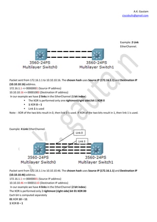 A.K. Gautam
                                                                                                       ciscobulls@gmail.com




                                                                                                     Example: 2 Link
                                                                                                     EtherChannel.




Packet sent from 172.16.1.1 to 10.10.10.16. The chosen hash uses Source IP (172.16.1.1) and Destination IP
(10.10.10.16) address.
172.16.1.1 => 00000001 (Source IP address)
10.10.10.16 => 00001000 (Destination IP address)
 In our example we have 2 links in the EtherChannel (1 bit index):
             The XOR is performed only one rightmost(right side) bit 1 XOR 0
             1 XOR 0 = 1
             Link 1 is used
Note: - XOR of the two bits result in 0, then link 0 is used. If XOR of the two bits result in 1, then link 1 is used.




Example: 4 Link EtherChannel.
                                                            Link 0

                                                               Link 3




Packet sent from 172.16.1.1 to 10.10.10.46. The chosen hash uses Source IP (172.16.1.1) and Destination IP
(10.10.10.46) address.
172.16.1.1 => 00000001 (Source IP address)
10.10.10.46 => 00001110 (Destination IP address)
 In our example we have 4 links in the EtherChannel (2 bit index):
The XOR is performed only 2 rightmost (right side) bit 01 XOR 00
Each bit is computed separately
01 XOR 10 = 11
1 XOR 0 = 1
 