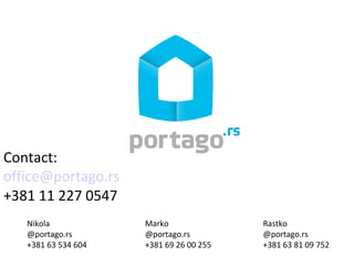 Contact:
office@portago.rs
+381 11 227 0547
   Nikola            Marko               Rastko
   @portago.rs       @portago.rs         @portago.rs
   +381 63 534 604   +381 69 26 00 255   +381 63 81 09 752
 