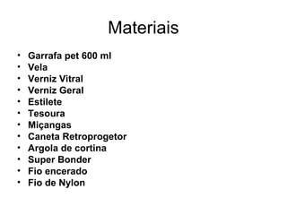 Materiais
• Garrafa pet 600 ml
• Vela
• Verniz Vitral
• Verniz Geral
• Estilete 
• Tesoura
• Miçangas
• Caneta Retroprogetor
• Argola de cortina
• Super Bonder
• Fio encerado
• Fio de Nylon
 