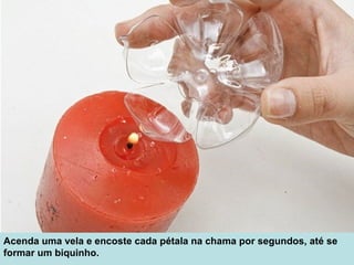 Acenda uma vela e encoste cada pétala na chama por segundos, até se 
formar um biquinho.
 