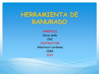 HERRAMIENTA DE
   RANURADO
       APRENDIZ
       Oscar peña
          CNC
     INSTRUCTOR
   Albarracin cardenas
          CIMI
          2013
 