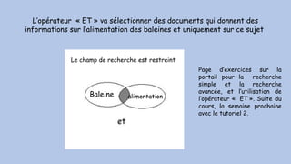 L’opérateur « ET » va sélectionner des documents qui donnent des
informations sur l’alimentation des baleines et uniquement sur ce sujet
Baleine alimentation
Le champ de recherche est restreint
Page d’exercices sur la
portail pour la recherche
simple et la recherche
avancée, et l’utilisation de
l’opérateur «  ET ». Suite du
cours, la semaine prochaine
avec le tutoriel 2.
 