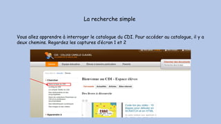 La recherche simple
Vous allez apprendre à interroger le catalogue du CDI. Pour accéder au catalogue, il y a
deux chemins. Regardez les captures d’écran 1 et 2
 