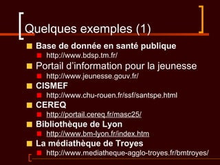 Quelques exemples (1)
Base de donnée en santé publique
http://www.bdsp.tm.fr/
Portail d’information pour la jeunesse
http://www.jeunesse.gouv.fr/
CISMEF
http://www.chu-rouen.fr/ssf/santspe.html
CEREQ
http://portail.cereq.fr/masc25/
Bibliothèque de Lyon
http://www.bm-lyon.fr/index.htm
La médiathèque de Troyes
http://www.mediatheque-agglo-troyes.fr/bmtroyes/
 