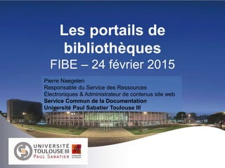 Les portails de
bibliothèques
FIBE – 24 février 2015
Pierre Naegelen
Responsable du Service des Ressources
Électroniques & Administrateur de contenus site web
Service Commun de la Documentation
Université Paul Sabatier Toulouse III
 