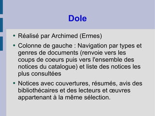 Dole Réalisé par Archimed (Ermes) Colonne de gauche : Navigation par types et genres de documents (renvoie vers les coups de coeurs puis vers l'ensemble des notices du catalogue) et liste des notices les plus consultées Notices avec couvertures, résumés, avis des bibliothécaires et des lecteurs et œuvres appartenant à la même sélection. 