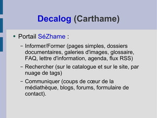 Decalog  (Carthame) Portail  SéZhame  :  Informer/Former (pages simples, dossiers documentaires, galeries d'images, glossaire, FAQ, lettre d'information, agenda, flux RSS) Rechercher (sur le catalogue et sur le site, par nuage de tags) Communiquer (coups de cœur de la médiathèque, blogs, forums, formulaire de contact). 