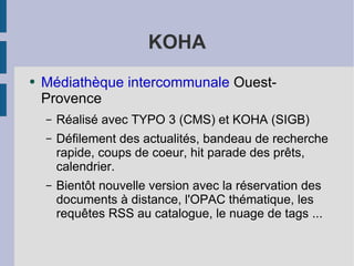 KOHA Médiathèque intercommunale  Ouest-Provence Réalisé avec TYPO 3 (CMS) et KOHA (SIGB) Défilement des actualités, bandeau de recherche rapide, coups de coeur, hit parade des prêts, calendrier. Bientôt nouvelle version avec la réservation des documents à distance, l'OPAC thématique, les requêtes RSS au catalogue, le nuage de tags ... 