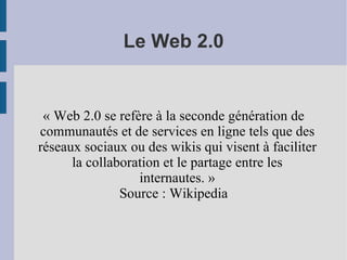 Le Web 2.0 « Web 2.0 se refère à la seconde génération de communautés et de services en ligne tels que des réseaux sociaux ou des wikis qui visent à faciliter la collaboration et le partage entre les internautes. » Source : Wikipedia 