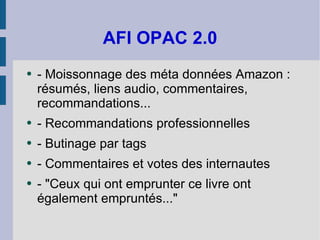 AFI OPAC 2.0 - Moissonnage des méta données Amazon : résumés, liens audio, commentaires, recommandations... - Recommandations professionnelles - Butinage par tags - Commentaires et votes des internautes - "Ceux qui ont emprunter ce livre ont également empruntés..." 