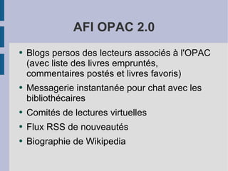 AFI OPAC 2.0 Blogs persos des lecteurs associés à l'OPAC (avec liste des livres empruntés, commentaires postés et livres favoris) Messagerie instantanée pour chat avec les bibliothécaires Comités de lectures virtuelles Flux RSS de nouveautés Biographie de Wikipedia 