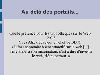 Au delà des portails... Quelle présence pour les bibliothèques sur le Web 2.0 ? Yves Alix (rédacteur en chef de BBF): « Il faut apprendre à être attractif sur le web [...] faire appel à son imagination, c'est à dire d'investir le web, d'être partout. » 