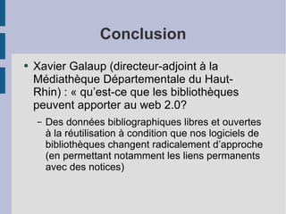 Conclusion Xavier Galaup (directeur-adjoint à la Médiathèque Départementale du Haut-Rhin) : « qu’est-ce que les bibliothèques peuvent apporter au web 2.0? Des données bibliographiques libres et ouvertes à la réutilisation à condition que nos logiciels de bibliothèques changent radicalement d’approche (en permettant notamment les liens permanents avec des notices)‏ 