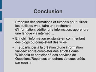 Conclusion Proposer des formations et tutoriels pour utiliser les outils du web, faire une recherche d’information, vérifier une information, apprendre une langue via internet,… Enrichir l’information existante en commentant des blogs ou complétant des wikis …et participer à la création d’une information validée: écrire/compléter des articles dans Wikipedia et participer à des services de Questions/Réponses en dehors de ceux créés par nous » 