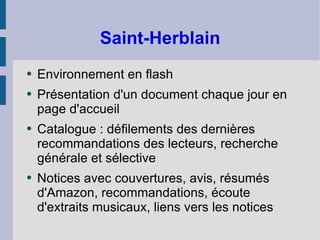 Saint-Herblain Environnement en flash Présentation d'un document chaque jour en page d'accueil Catalogue : défilements des dernières recommandations des lecteurs, recherche générale et sélective Notices avec couvertures, avis, résumés d'Amazon, recommandations, écoute d'extraits musicaux, liens vers les notices 