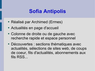 Sofia Antipolis Réalisé par Archimed (Ermes) Actualités en page d'accueil Colonne de droite ou de gauche avec recherche rapide et espace personnel Découvertes : sections thématiques avec actualités, sélections de sites web, de coups de coeur, fils d'actualités, abonnements aux fils RSS... 