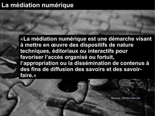 La médiation numérique 
«La médiation numérique est une démarche visant 
à mettre en oeuvre des dispositifs de nature 
techniques, éditoriaux ou interactifs pour 
favoriser l’accès organisé ou fortuit, 
l’appropriation ou la dissémination de contenus à 
des fins de diffusion des savoirs et des savoir-faire. 
» 
Source : Silvère Mercier 
 
