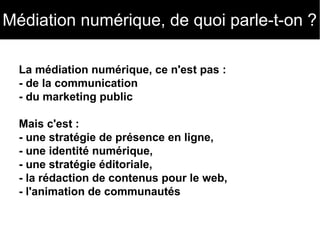 Médiation numérique, de quoi parle-t-on ? 
La médiation numérique, ce n'est pas : 
- de la communication 
- du marketing public 
Mais c'est : 
- une stratégie de présence en ligne, 
- une identité numérique, 
- une stratégie éditoriale, 
- la rédaction de contenus pour le web, 
- l'animation de communautés 
 