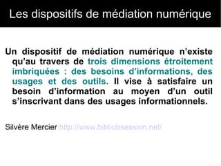 Les dispositifs de médiation numérique 
Un dispositif de médiation numérique n’existe 
qu’au travers de trois dimensions étroitement 
imbriquées : des besoins d’informations, des 
usages et des outils. Il vise à satisfaire un 
besoin d’information au moyen d’un outil 
s’inscrivant dans des usages informationnels. 
Silvère Mercier http://www.bibliobsession.net/ 
 