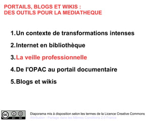 PORTAILS, BLOGS ET WIKIS : 
DES OUTILS POUR LA MEDIATHEQUE 
1.Un contexte de transformations intenses 
2.Internet en bibliothèque 
3.La veille professionnelle 
4.De l'OPAC au portail documentaire 
5.Blogs et wikis 
Diaporama mis à disposition selon les termes de la Licence Creative Commons 
Attribution - Partage dans les Mêmes Conditions 2.0 France 
 