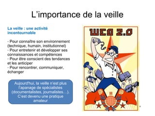 L’importance de la veille 
La veille : une activité 
incontournable 
- Pour connaître son environnement 
(technique, humain, institutionnel) 
- Pour entretenir et développer ses 
connaissances et compétences 
- Pour être conscient des tendances 
et les anticiper 
- Pour rencontrer, communiquer, 
échanger 
Aujourd'hui, la veille n’est plus 
l’apanage de spécialistes 
(documentalistes, journalistes…). 
C’est devenu une pratique 
amateur 
 