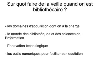 Sur quoi faire de la veille quand on est 
bibliothécaire ? 
- les domaines d'acquisition dont on a la charge 
- le monde des bibliothèques et des sciences de 
l'information 
- l'innovation technologique 
- les outils numériques pour faciliter son quotidien 
 