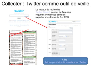 Collecter : Twitter comme outil de veille 
Le moteur de recherche 
Twitter Search permet de faire des 
requêtes complexes et de les 
exporter sous forme de flux RSS. 
A lire : 
Astuce pour faire de la veille avec Twitter 
 