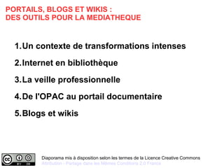 PORTAILS, BLOGS ET WIKIS : 
DES OUTILS POUR LA MEDIATHEQUE 
1.Un contexte de transformations intenses 
2.Internet en bibliothèque 
3.La veille professionnelle 
4.De l'OPAC au portail documentaire 
5.Blogs et wikis 
Diaporama mis à disposition selon les termes de la Licence Creative Commons 
Attribution - Partage dans les Mêmes Conditions 2.0 France 
 