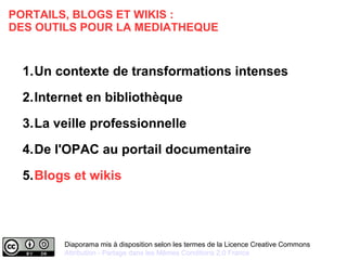 PORTAILS, BLOGS ET WIKIS : 
DES OUTILS POUR LA MEDIATHEQUE 
1.Un contexte de transformations intenses 
2.Internet en bibliothèque 
3.La veille professionnelle 
4.De l'OPAC au portail documentaire 
5.Blogs et wikis 
Diaporama mis à disposition selon les termes de la Licence Creative Commons 
Attribution - Partage dans les Mêmes Conditions 2.0 France 
 