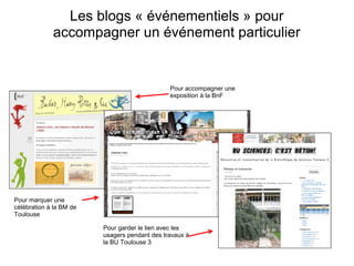 Les blogs « événementiels » pour 
accompagner un événement particulier 
Pour accompagner une 
exposition à la BnF 
Pour marquer une 
célébration à la BM de 
Toulouse 
Pour garder le lien avec les 
usagers pendant des travaux à 
la BU Toulouse 3 
 