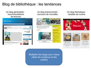 Blog de bibliothèque : les tendances 
Multiplier les blogs pour mieux 
cibler les contenus et les 
publics 
Un blog généraliste : 
recommandations 
de lectures 
Un blog évènementiel : 
concours de nouvelles 
Un blog thématique : 
recettes de cuisine 
 