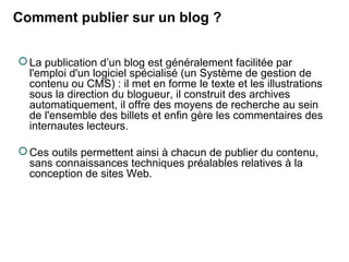 Comment publier sur un blog ? 
La publication d’un blog est généralement facilitée par 
l'emploi d'un logiciel spécialisé (un Système de gestion de 
contenu ou CMS) : il met en forme le texte et les illustrations 
sous la direction du blogueur, il construit des archives 
automatiquement, il offre des moyens de recherche au sein 
de l'ensemble des billets et enfin gère les commentaires des 
internautes lecteurs. 
Ces outils permettent ainsi à chacun de publier du contenu, 
sans connaissances techniques préalables relatives à la 
conception de sites Web. 
 