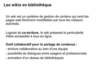 Les wikis en bibliothèque 
Un wiki est un système de gestion de contenu qui rend les 
pages web librement modifiables par tous les visiteurs 
autorisés. 
Logiciel de co-écriture, le wiki présente la particularité 
d'être accessible à tous en ligne. 
Outil collaboratif pour le partage de contenus : 
- écriture collaborative au sein d'une équipe 
- possibilité de dialogues entre usagers et professionnels 
- animation d'un réseau de bibliothèques 
 