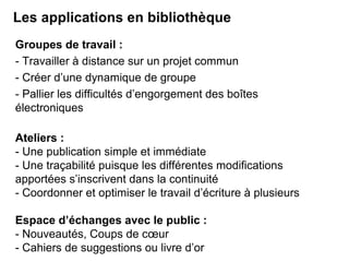 Les applications en bibliothèque 
Groupes de travail : 
- Travailler à distance sur un projet commun 
- Créer d’une dynamique de groupe 
- Pallier les difficultés d’engorgement des boîtes 
électroniques 
Ateliers : 
- Une publication simple et immédiate 
- Une traçabilité puisque les différentes modifications 
apportées s’inscrivent dans la continuité 
- Coordonner et optimiser le travail d’écriture à plusieurs 
Espace d’échanges avec le public : 
- Nouveautés, Coups de coeur 
- Cahiers de suggestions ou livre d’or 
 