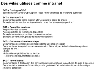 Des wikis utilisés comme intranet 
SCD – Catalogue-SIGB : 
documentation sur le SIGB Aleph et l’opac Primo (interface de recherche publique) 
SCD – Mission QSP : 
Documents publiés par la mission QSP, ou dans le cadre de projets 
Procédures internes des sections dans le cadre des services aux publics 
SCD – Formation continue : 
Préparation des concours 
Accès aux listes de formations disponibles 
Procédures à suivre pour s’inscrire à une formation 
Supports de formation, prises de notes de stagiaires 
SCD - Documentation électronique : 
Documents à destination des correspondants Doc élec en section 
Documents sur les questions de documentation électronique, à destination des agents en 
banque de prêt : 
- FAQ 
- Résoudre un problème de connexion 
- Trouver de la documentation en ligne 
SCD – Informatique : 
Documentation à destination des correspondants informatique (procédures de mise à jour, etc.) 
Documentation interne au Sidoc utile pour la gestion et l’administration du parc informatique 
(matériel et logiciel) 
 