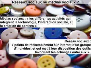 Réseaux sociaux ou médias sociaux ? 
Médias sociaux : « les différentes activités qui 
intègrent la technologie, l’interaction sociale, et 
la création de contenu » 
Réseau sociaux : 
« points de rassemblement sur internet d’un groupe 
d’individus, et qui met à leur disposition des outils 
favorisant les échanges entre eux ». 
CC BY-NC-ND s.red, Flickr 
 