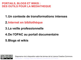 PORTAILS, BLOGS ET WIKIS : 
DES OUTILS POUR LA MEDIATHEQUE 
1.Un contexte de transformations intenses 
2.Internet en bibliothèque 
3.La veille professionnelle 
4.De l'OPAC au portail documentaire 
5.Blogs et wikis 
Diaporama mis à disposition selon les termes de la Licence Creative Commons 
Attribution - Partage dans les Mêmes Conditions 2.0 France 
 