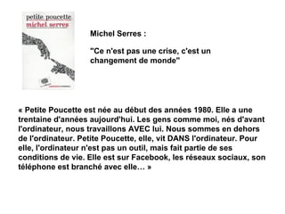 Michel Serres : 
"Ce n'est pas une crise, c'est un 
changement de monde" 
« Petite Poucette est née au début des années 1980. Elle a une 
trentaine d'années aujourd'hui. Les gens comme moi, nés d'avant 
l'ordinateur, nous travaillons AVEC lui. Nous sommes en dehors 
de l'ordinateur. Petite Poucette, elle, vit DANS l'ordinateur. Pour 
elle, l'ordinateur n'est pas un outil, mais fait partie de ses 
conditions de vie. Elle est sur Facebook, les réseaux sociaux, son 
téléphone est branché avec elle… » 
 