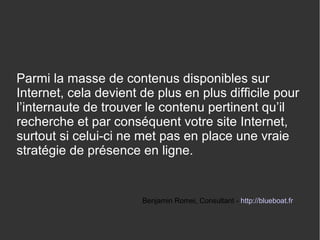 Parmi la masse de contenus disponibles sur 
Internet, cela devient de plus en plus difficile pour 
l’internaute de trouver le contenu pertinent qu’il 
recherche et par conséquent votre site Internet, 
surtout si celui-ci ne met pas en place une vraie 
stratégie de présence en ligne. 
Benjamin Romei, Consultant - http://blueboat.fr 
 