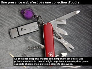 Une présence web n’est pas une collection d’outils 
Le choix des supports importe peu, l’important est d’avoir une 
présence cohérente. Une stratégie de présence ne s’exprime pas en 
supports choisis, mais plutôt en objectifs et moyens. 
Source : http://www.flickr.com/photos/magnuscanis/526247731 
 