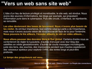 “Vers un web sans site web” 
L’idée d’un lieu de lecture privilégié et monétisable, le site web, est révolue. Nous 
avons des sources d’informations, les blogs par exemple, qui propulsent 
l’information pure dans le cyberspace. Puis elle circule, s’interface, se représente, 
se remodèle. 
Les sites deviennent des bases de lancement. Nous n’avons plus besoin de 
les visiter. Ils ont leur importance, tout comme celui qui parle a de l’importance, 
mais nous n’avons aucune raison de nous trouver en face de lui pour l’entendre. 
Nous pouvons le lire ailleurs, l’écouter ailleurs, le voir en vidéo ailleurs… 
Nous allons pousser des données dans le flux global. Certains d’entre nous se 
contenteront de régler la tuyauterie, d’autres d’envoyer avec leur blog des 
satellites en orbite géostationnaire, d’autres de courts messages microblogués, 
juste des liens, des sourires, des impressions pendant que d’autres expédieront 
des vaisseaux spatiaux pour explorer l’infini, des textes longs et peut-être 
profonds. 
Le temps des propulseurs est venu. 
Source : http://www.flickr.com/photos/cma3/3867400297 
Vers un web sans site web - Thierry Crouzet - Le Peuple des connecteurs. 
 